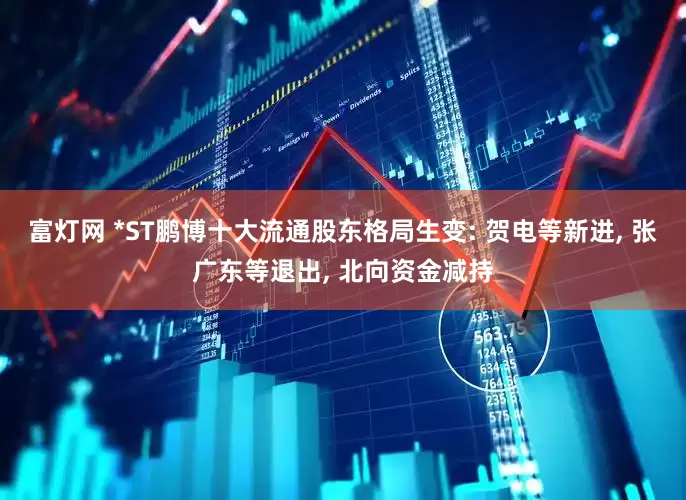 富灯网 *ST鹏博十大流通股东格局生变: 贺电等新进, 张广东等退出, 北向资金减持
