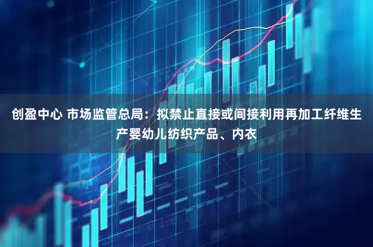 创盈中心 市场监管总局：拟禁止直接或间接利用再加工纤维生产婴幼儿纺织产品、内衣