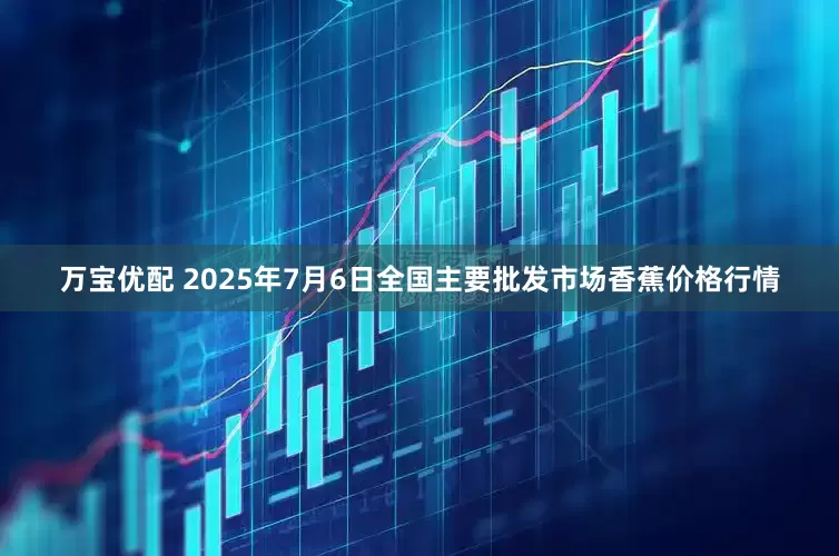 万宝优配 2025年7月6日全国主要批发市场香蕉价格行情