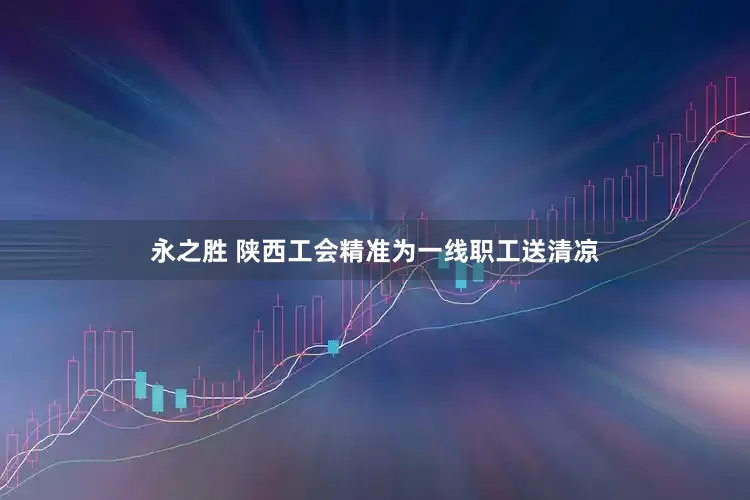 永之胜 陕西工会精准为一线职工送清凉