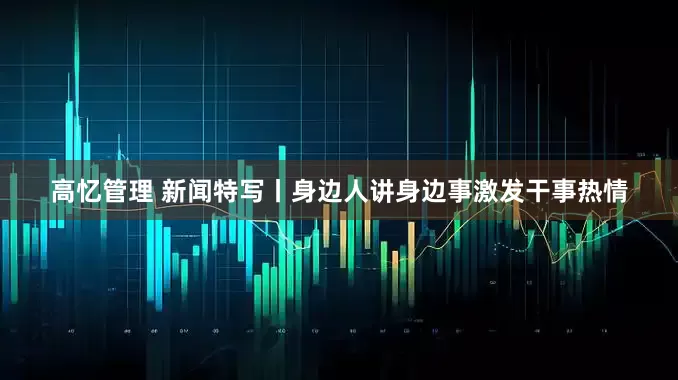 高忆管理 新闻特写丨身边人讲身边事激发干事热情