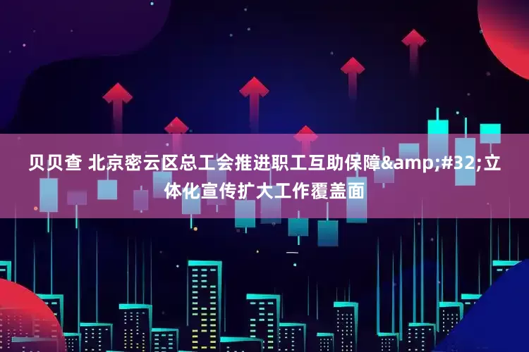 贝贝查 北京密云区总工会推进职工互助保障&#32;立体化宣传扩大工作覆盖面