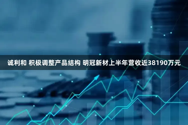 诚利和 积极调整产品结构 明冠新材上半年营收近38190万元