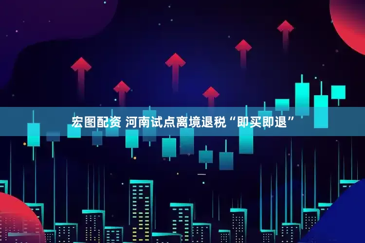 宏图配资 河南试点离境退税“即买即退”
