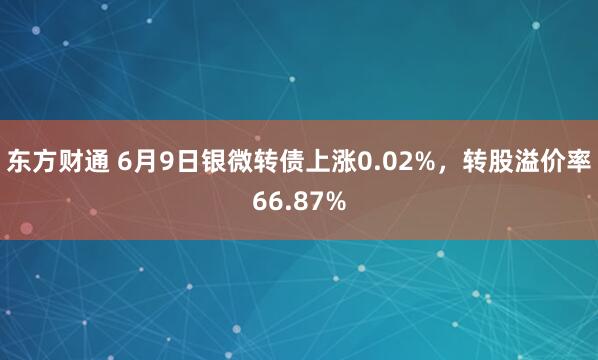 东方财通 6月9日银微转债上涨0.02%，转股溢价率66.87%