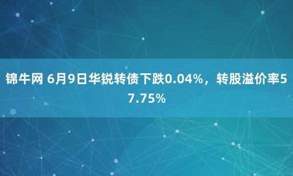 锦牛网 6月9日华锐转债下跌0.04%，转股溢价率57.75%