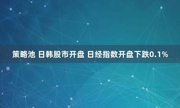策略池 日韩股市开盘 日经指数开盘下跌0.1%