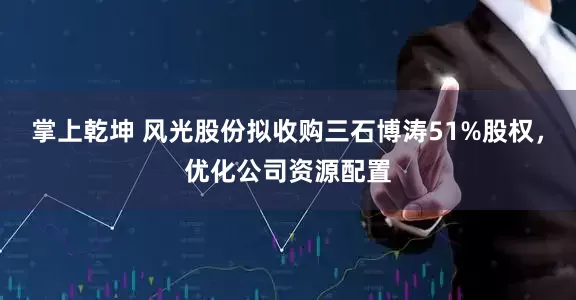 掌上乾坤 风光股份拟收购三石博涛51%股权，优化公司资源配置
