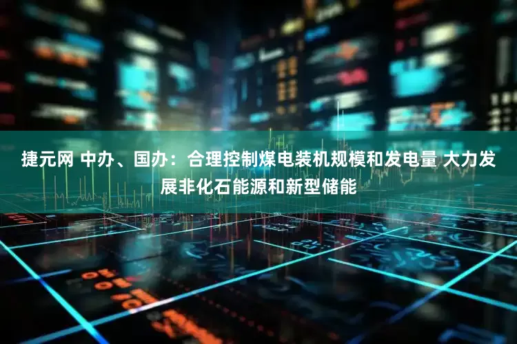 捷元网 中办、国办：合理控制煤电装机规模和发电量 大力发展非化石能源和新型储能