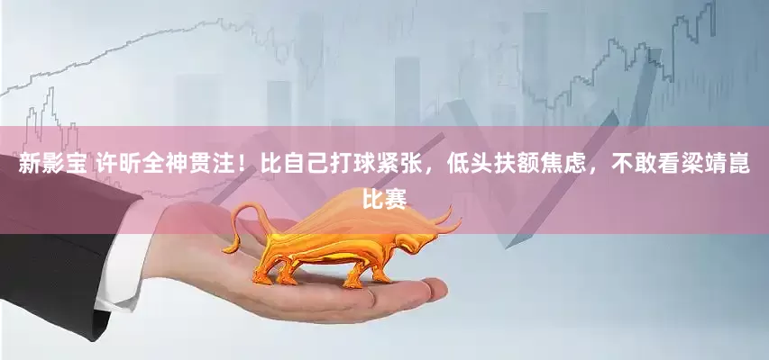 新影宝 许昕全神贯注！比自己打球紧张，低头扶额焦虑，不敢看梁靖崑比赛