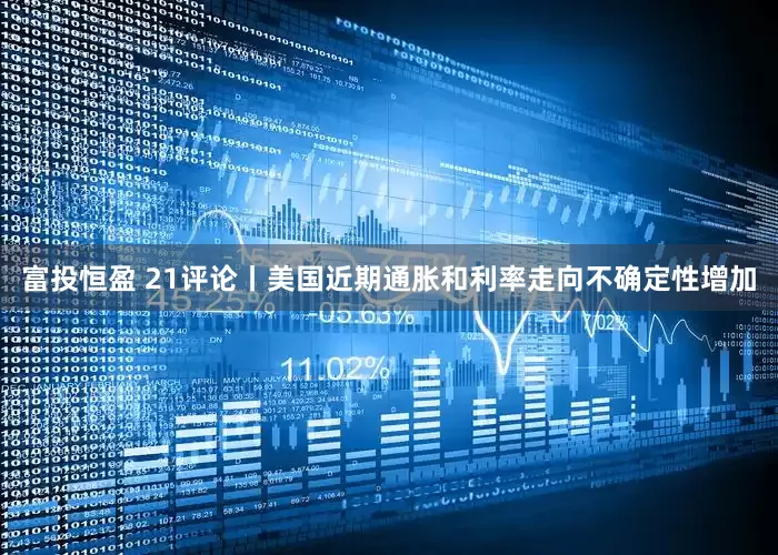 富投恒盈 21评论丨美国近期通胀和利率走向不确定性增加