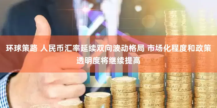 环球策路 人民币汇率延续双向波动格局 市场化程度和政策透明度将继续提高