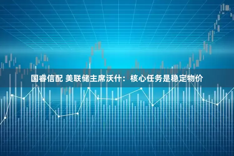 国睿信配 美联储主席沃什：核心任务是稳定物价